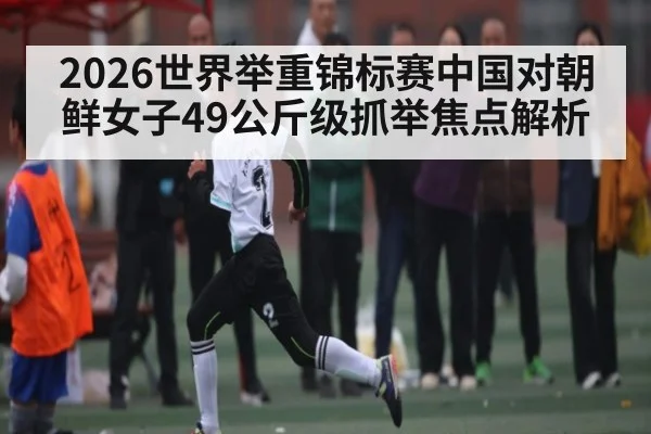 2026世界举重锦标赛中国对朝鲜女子49公斤级抓举焦点解析（kaiyun）